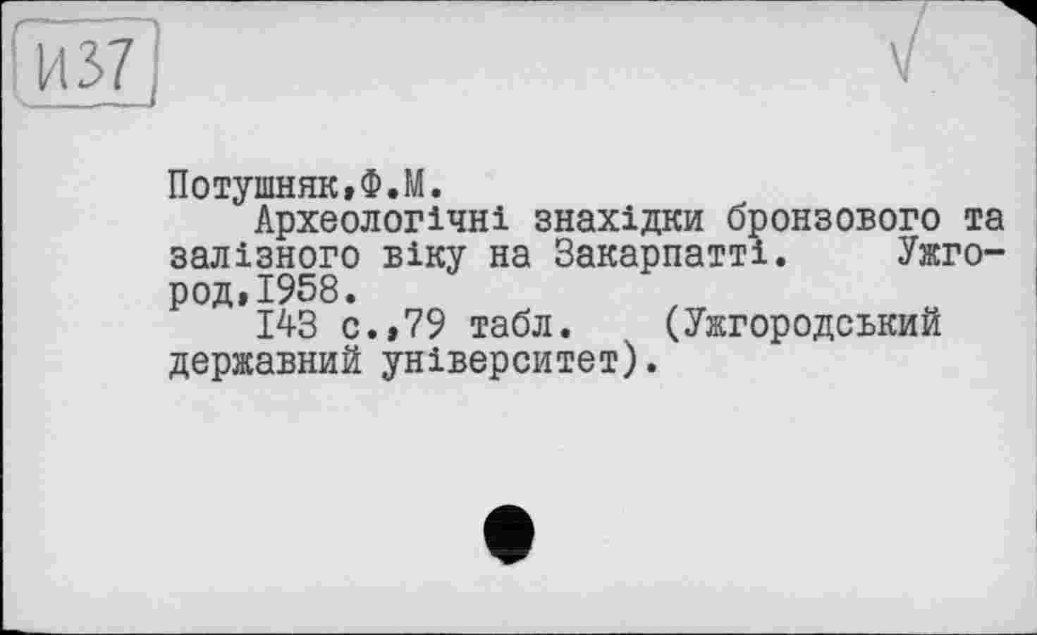 ﻿Потушняк,Ф.М.
Археологічні знахідки бронзового та залізного віку на Закарпатті. Ужгород» 1958.
143 с.»79 табл. (Ужгородський державний університет).